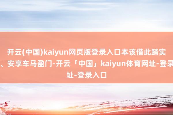 开云(中国)kaiyun网页版登录入口本该借此踏实地位、安享车马盈门-开云「中国」kaiyun体育网址-登录入口