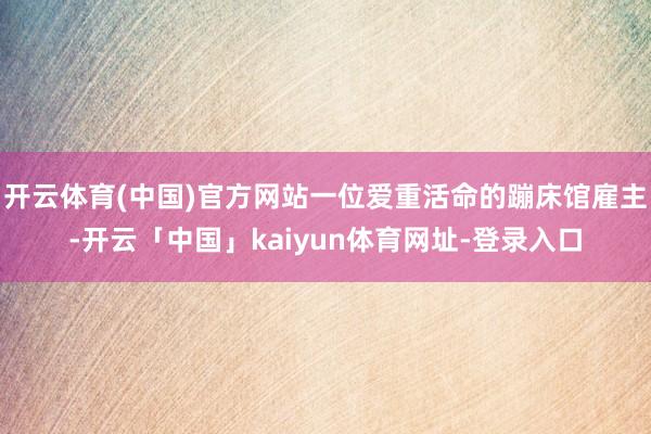 开云体育(中国)官方网站一位爱重活命的蹦床馆雇主-开云「中国」kaiyun体育网址-登录入口
