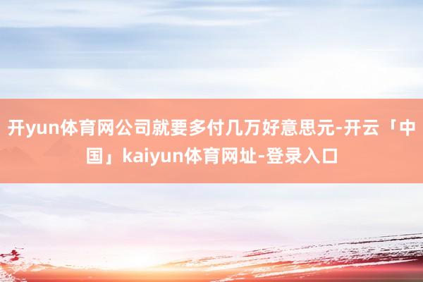 开yun体育网公司就要多付几万好意思元-开云「中国」kaiyun体育网址-登录入口