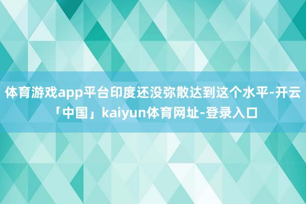 体育游戏app平台印度还没弥散达到这个水平-开云「中国」kaiyun体育网址-登录入口