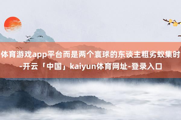 体育游戏app平台而是两个寰球的东谈主粗劣蚁集时-开云「中国」kaiyun体育网址-登录入口