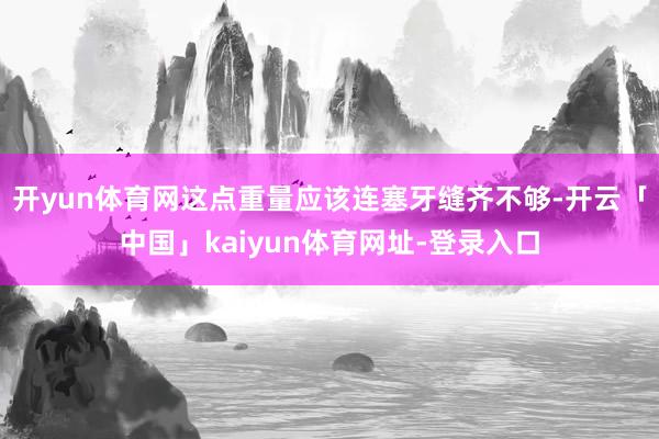 开yun体育网这点重量应该连塞牙缝齐不够-开云「中国」kaiyun体育网址-登录入口
