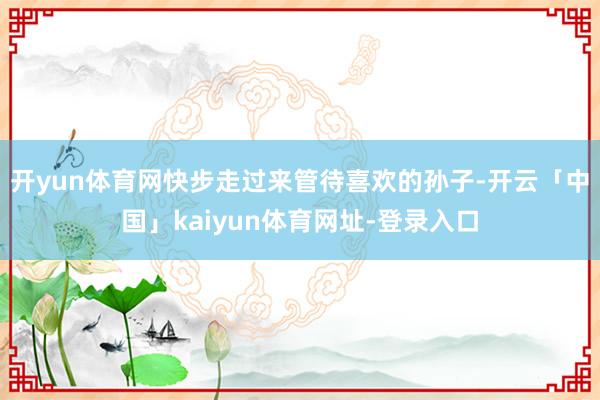 开yun体育网快步走过来管待喜欢的孙子-开云「中国」kaiyun体育网址-登录入口