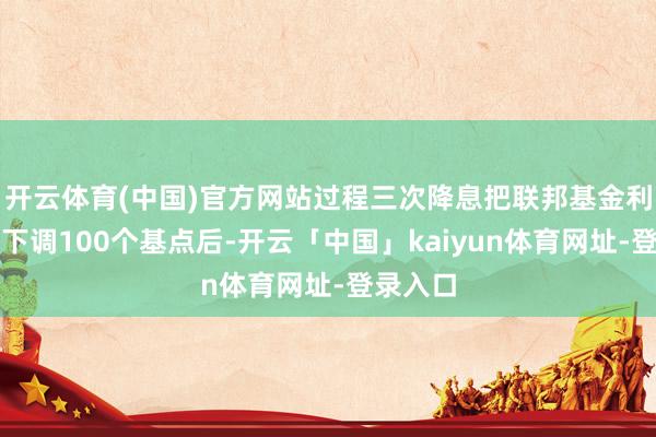 开云体育(中国)官方网站过程三次降息把联邦基金利率累计下调100个基点后-开云「中国」kaiyun体育网址-登录入口