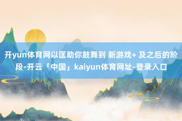 开yun体育网以匡助你鼓舞到 新游戏+ 及之后的阶段-开云「中国」kaiyun体育网址-登录入口