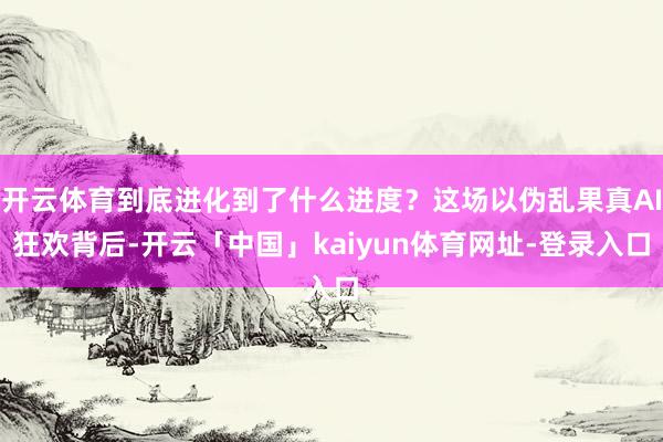 开云体育到底进化到了什么进度？这场以伪乱果真AI狂欢背后-开云「中国」kaiyun体育网址-登录入口