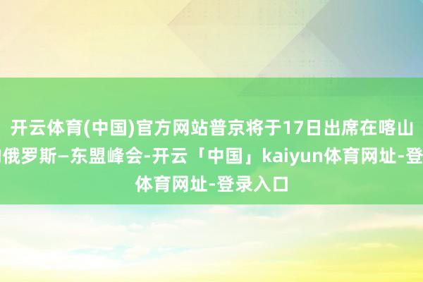 开云体育(中国)官方网站普京将于17日出席在喀山举行的俄罗斯—东盟峰会-开云「中国」kaiyun体育网址-登录入口