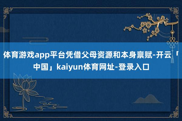 体育游戏app平台凭借父母资源和本身禀赋-开云「中国」kaiyun体育网址-登录入口