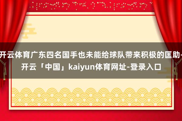 开云体育广东四名国手也未能给球队带来积极的匡助-开云「中国」kaiyun体育网址-登录入口