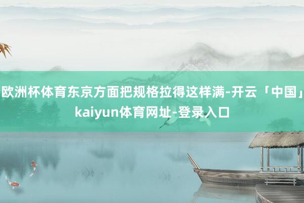 欧洲杯体育东京方面把规格拉得这样满-开云「中国」kaiyun体育网址-登录入口