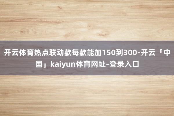 开云体育热点联动款每款能加150到300-开云「中国」kaiyun体育网址-登录入口
