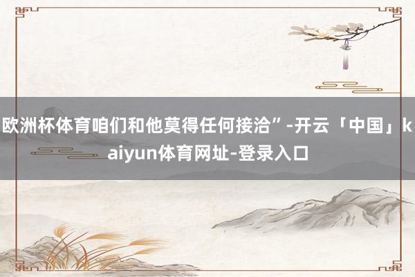 欧洲杯体育咱们和他莫得任何接洽”-开云「中国」kaiyun体育网址-登录入口