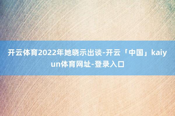 开云体育2022年她晓示出谈-开云「中国」kaiyun体育网址-登录入口