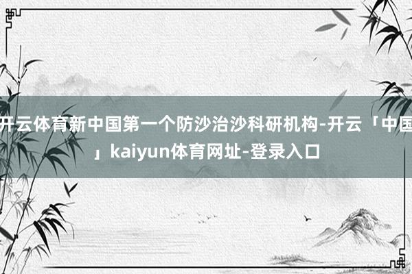 开云体育新中国第一个防沙治沙科研机构-开云「中国」kaiyun体育网址-登录入口