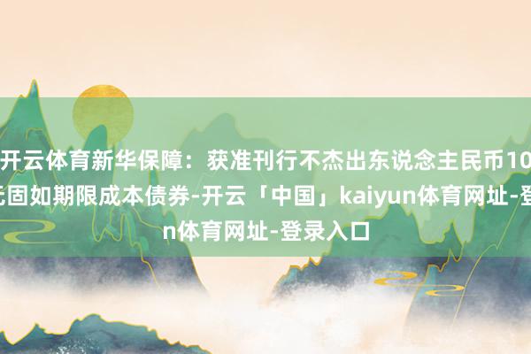 开云体育新华保障:获准刊行不杰出东说念主民币100亿元无固如期限成本债券-开云「中国」kaiyun体育网址-登录入口