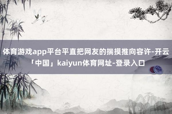 体育游戏app平台平直把网友的揣摸推向容许-开云「中国」kaiyun体育网址-登录入口