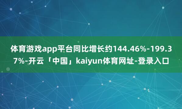 体育游戏app平台同比增长约144.46%-199.37%-开云「中国」kaiyun体育网址-登录入口