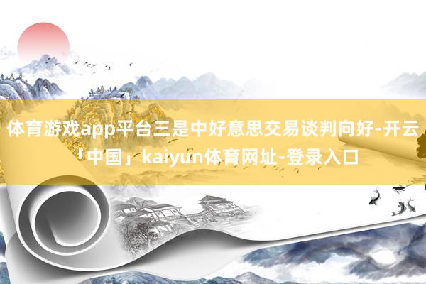 体育游戏app平台三是中好意思交易谈判向好-开云「中国」kaiyun体育网址-登录入口