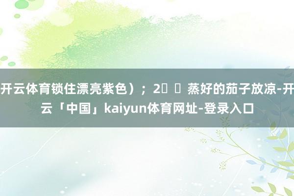 开云体育锁住漂亮紫色）；2️⃣蒸好的茄子放凉-开云「中国」kaiyun体育网址-登录入口