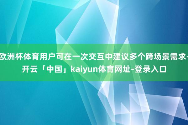 欧洲杯体育用户可在一次交互中建议多个跨场景需求-开云「中国」kaiyun体育网址-登录入口