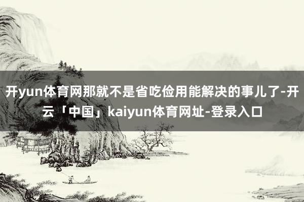 开yun体育网那就不是省吃俭用能解决的事儿了-开云「中国」kaiyun体育网址-登录入口