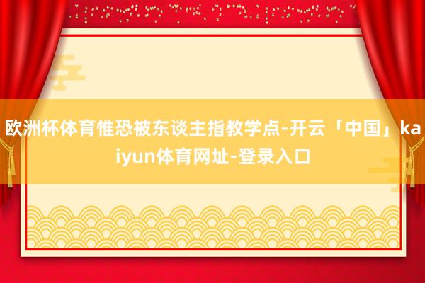 欧洲杯体育惟恐被东谈主指教学点-开云「中国」kaiyun体育网址-登录入口