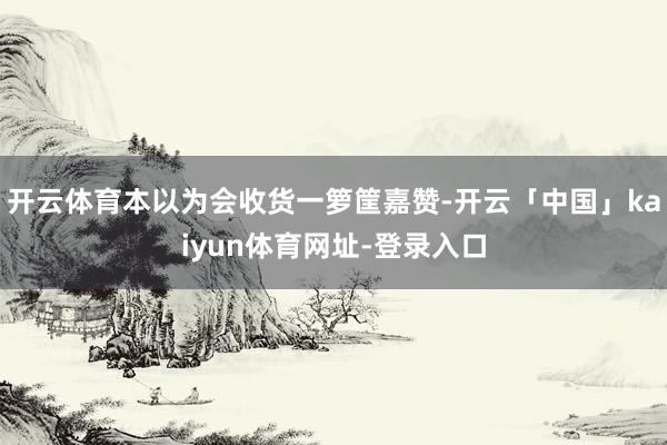 开云体育本以为会收货一箩筐嘉赞-开云「中国」kaiyun体育网址-登录入口