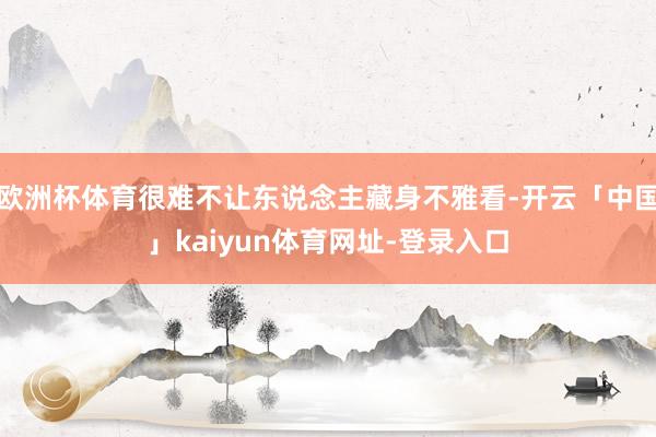 欧洲杯体育很难不让东说念主藏身不雅看-开云「中国」kaiyun体育网址-登录入口