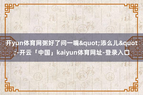开yun体育网粥好了问一嘴"添么儿"-开云「中国」kaiyun体育网址-登录入口
